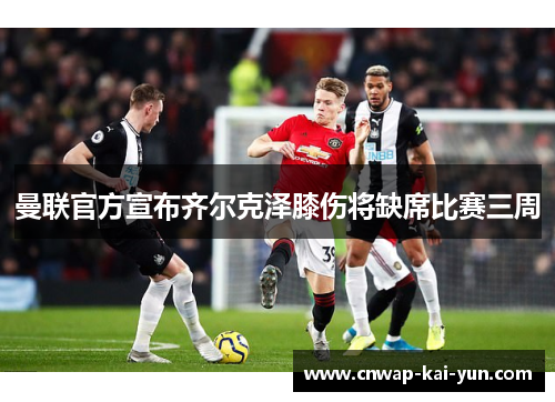 曼联官方宣布齐尔克泽膝伤将缺席比赛三周 曼联官方宣布齐尔克泽膝伤将缺席比赛三周