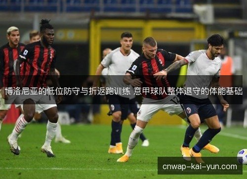 博洛尼亚的低位防守与折返跑训练 意甲球队整体退守的体能基础